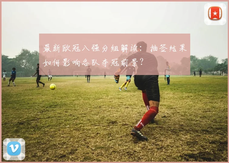 最新欧冠八强分组解读：抽签结果如何影响各队夺冠前景？
