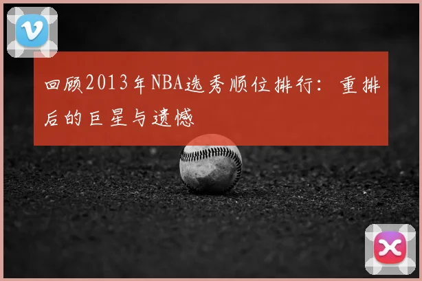 回顾2013年NBA选秀顺位排行：重排后的巨星与遗憾