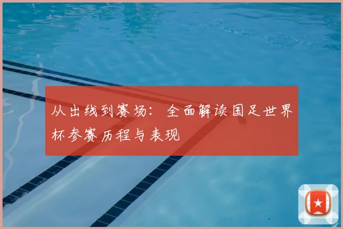 从出线到赛场：全面解读国足世界杯参赛历程与表现