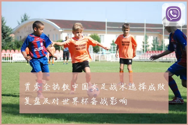 贾秀全执教中国女足战术选择成败复盘及对世界杯备战影响