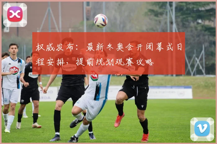 权威发布：最新冬奥会开闭幕式日程安排，提前规划观赛攻略