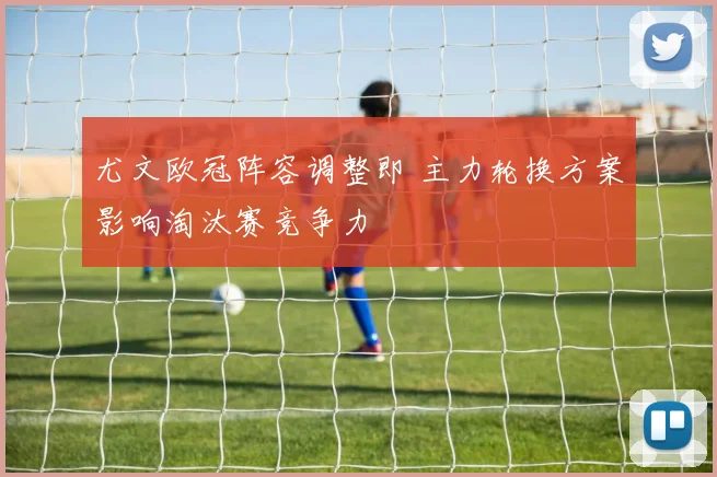 尤文欧冠阵容调整即 主力轮换方案影响淘汰赛竞争力