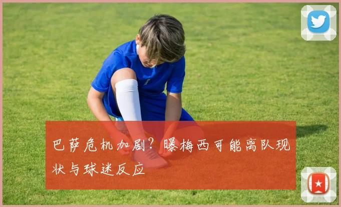 巴萨危机加剧？曝梅西可能离队现状与球迷反应