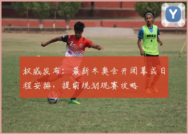 权威发布:最新冬奥会开闭幕式日程安排,提前规划观赛攻略