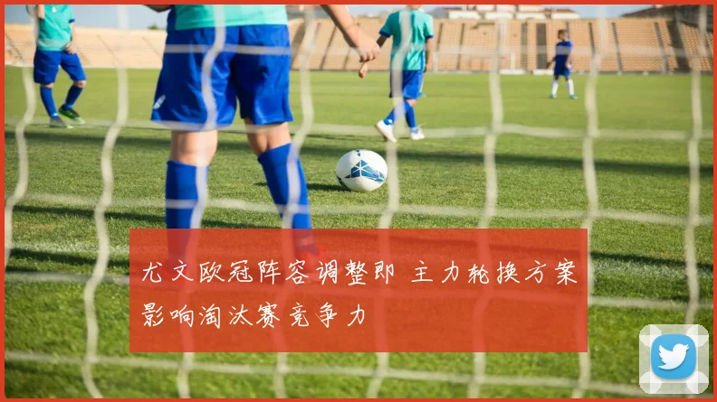 尤文欧冠阵容调整即 主力轮换方案影响淘汰赛竞争力