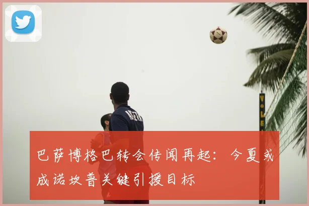 巴萨博格巴转会传闻再起：今夏或成诺坎普关键引援目标