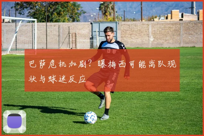 巴萨危机加剧？曝梅西可能离队现状与球迷反应