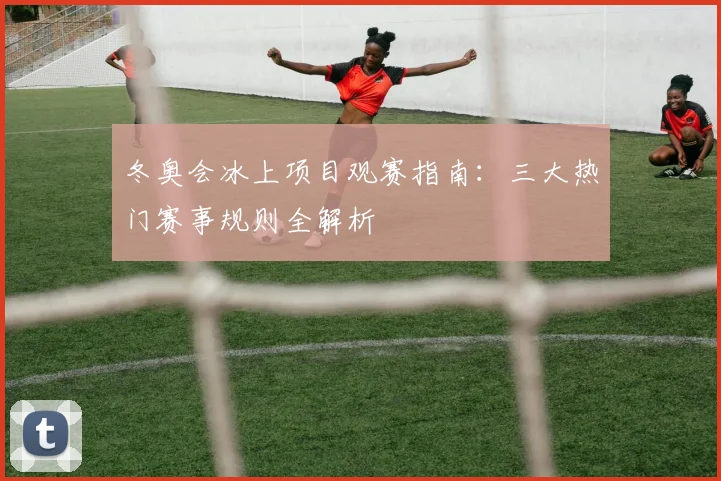 冬奥会冰上项目观赛指南:三大热门赛事规则全解析
