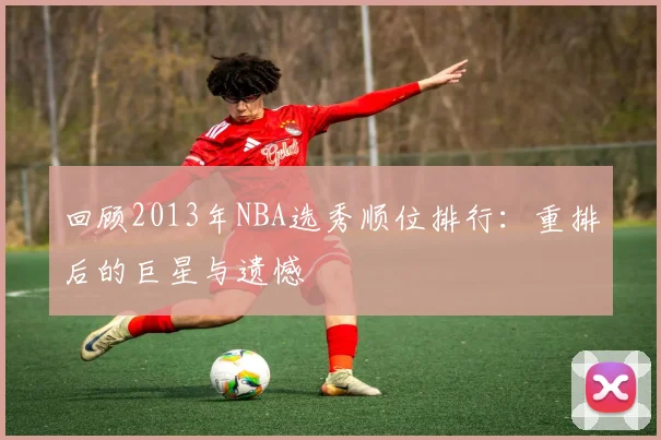 回顾2013年NBA选秀顺位排行：重排后的巨星与遗憾